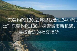 “東莞約P1130.去哪里找合適24小時(shí).cc”東莞約P1130，探索城市新機遇，尋找合適的社交場(chǎng)所