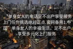 “單身女人的電話(huà)足不出戶(hù)享受服務(wù)上門(mén)任你挑選絕對正點(diǎn).官網(wǎng)備用1.中國”單身女人的幸福生活，足不出戶(hù)享受多元化上門(mén)服務(wù)