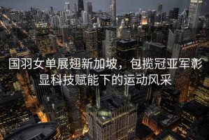 國羽女單展翅新加坡，包攬冠亞軍彰顯科技賦能下的運動(dòng)風(fēng)采