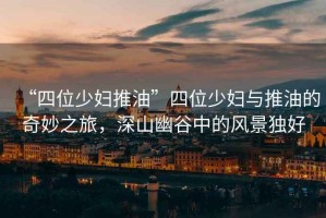 “四位少婦推油”四位少婦與推油的奇妙之旅，深山幽谷中的風(fēng)景獨好