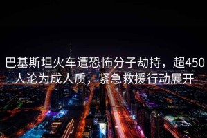 巴基斯坦火車(chē)遭恐怖分子劫持，超450人淪為成人質(zhì)，緊急救援行動(dòng)展開(kāi)