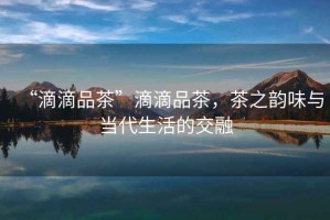 “滴滴品茶”滴滴品茶，茶之韻味與當代生活的交融