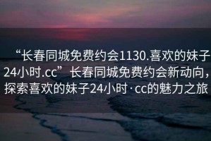 “長(cháng)春同城免費約會(huì )1130.喜歡的妹子24小時(shí).cc”長(cháng)春同城免費約會(huì )新動(dòng)向，探索喜歡的妹子24小時(shí)·cc的魅力之旅