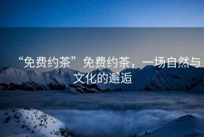“免費約茶”免費約茶，一場(chǎng)自然與文化的邂逅