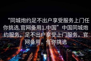 “同城炮約足不出戶(hù)享受服務(wù)上門(mén)任你挑選.官網(wǎng)備用1.中國”中國同城炮約服務(wù)，足不出戶(hù)享受上門(mén)服務(wù)，官網(wǎng)備用，任你挑選