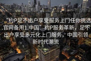 “約P足不出戶(hù)享受服務(wù)上門(mén)任你挑選.官網(wǎng)備用1.中國”約P服務(wù)革新，足不出戶(hù)享受多元化上門(mén)服務(wù)，中國引領(lǐng)新時(shí)代潮流
