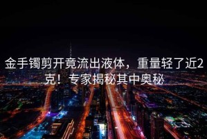金手鐲剪開(kāi)竟流出液體，重量輕了近2克！專(zhuān)家揭秘其中奧秘