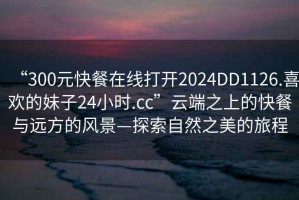 “300元快餐在線(xiàn)打開(kāi)2024DD1126.喜歡的妹子24小時(shí).cc”云端之上的快餐與遠方的風(fēng)景—探索自然之美的旅程