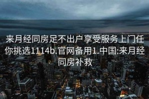 來(lái)月經(jīng)同房足不出戶(hù)享受服務(wù)上門(mén)任你挑選1114b.官網(wǎng)備用1.中國:來(lái)月經(jīng)同房補救