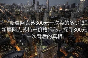 “新疆阿克蘇300元一次賣(mài)的多少錢(qián)”新疆阿克蘇特產(chǎn)價(jià)格揭秘，探尋300元一次背后的真相