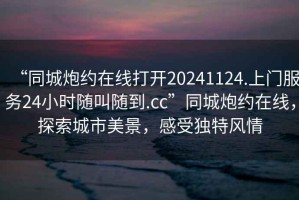 “同城炮約在線(xiàn)打開(kāi)20241124.上門(mén)服務(wù)24小時(shí)隨叫隨到.cc”同城炮約在線(xiàn)，探索城市美景，感受獨特風(fēng)情