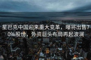 星巴克中國迎來(lái)重大變革，曝將出售70%股份，外資巨頭布局再起波瀾