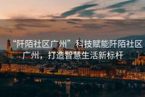 “阡陌社區廣州”科技賦能阡陌社區廣州，打造智慧生活新標桿