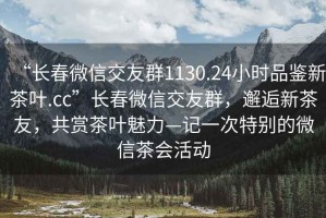 “長(cháng)春微信交友群1130.24小時(shí)品鑒新茶葉.cc”長(cháng)春微信交友群，邂逅新茶友，共賞茶葉魅力—記一次特別的微信茶會(huì )活動(dòng)