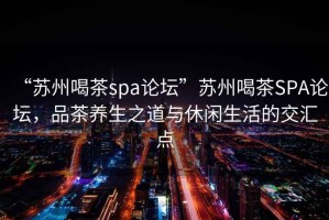 “蘇州喝茶spa論壇”蘇州喝茶SPA論壇，品茶養生之道與休閑生活的交匯點(diǎn)