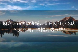 麻六記銷(xiāo)售額銳減，昔日網(wǎng)紅小吃店風(fēng)光不再，跌幅高達五成！