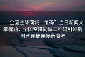 “全國空降同城二維碼”當日新聞文章標題，全國空降同城二維碼引領(lǐng)新時(shí)代便捷連接新潮流