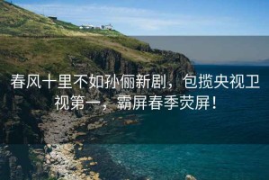 春風(fēng)十里不如孫儷新劇，包攬央視衛視第一，霸屏春季熒屏！
