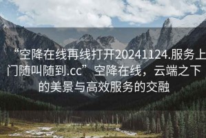 “空降在線(xiàn)再線(xiàn)打開(kāi)20241124.服務(wù)上門(mén)隨叫隨到.cc”空降在線(xiàn)，云端之下的美景與高效服務(wù)的交融