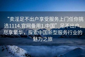 “賣(mài)淫足不出戶(hù)享受服務(wù)上門(mén)任你挑選1114.官網(wǎng)備用1.中國”足不出戶(hù)，盡享繁華，探索中國新型服務(wù)行業(yè)的魅力之旅