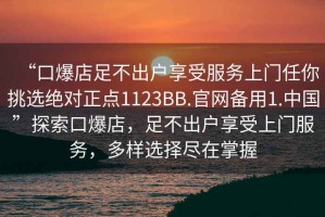 “口爆店足不出戶(hù)享受服務(wù)上門(mén)任你挑選絕對正點(diǎn)1123BB.官網(wǎng)備用1.中國”探索口爆店，足不出戶(hù)享受上門(mén)服務(wù)，多樣選擇盡在掌握