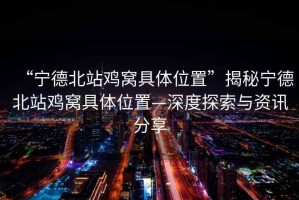 “寧德北站雞窩具體位置”揭秘寧德北站雞窩具體位置—深度探索與資訊分享