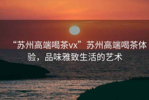 “蘇州高端喝茶vx”蘇州高端喝茶體驗，品味雅致生活的藝術(shù)