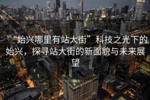 “始興哪里有站大街”科技之光下的始興，探尋站大街的新面貌與未來(lái)展望