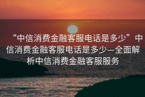 “中信消費金融客服電話(huà)是多少”中信消費金融客服電話(huà)是多少—全面解析中信消費金融客服服務(wù)