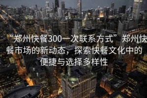 “鄭州快餐300一次聯(lián)系方式”鄭州快餐市場(chǎng)的新動(dòng)態(tài)，探索快餐文化中的便捷與選擇多樣性