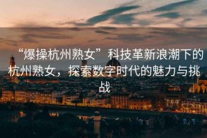 “爆操杭州熟女”科技革新浪潮下的杭州熟女，探索數字時(shí)代的魅力與挑戰
