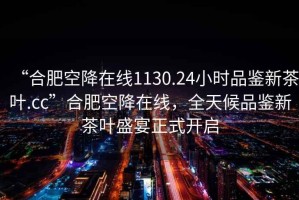 “合肥空降在線(xiàn)1130.24小時(shí)品鑒新茶葉.cc”合肥空降在線(xiàn)，全天候品鑒新茶葉盛宴正式開(kāi)啟