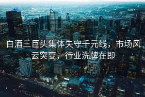 白酒三巨頭集體失守千元線(xiàn)，市場(chǎng)風(fēng)云突變，行業(yè)洗牌在即