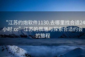 “江蘇約炮軟件1130.去哪里找合適24小時(shí).cc”江蘇的晨曦與探索合適約會(huì )的旅程