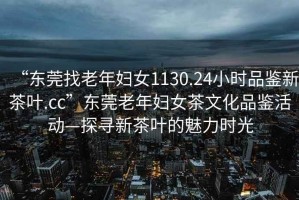 “東莞找老年婦女1130.24小時(shí)品鑒新茶葉.cc”東莞老年婦女茶文化品鑒活動(dòng)—探尋新茶葉的魅力時(shí)光