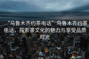 “烏魯木齊約茶電話(huà)”烏魯木齊約茶電話(huà)，探索茶文化的魅力與享受品質(zhì)時(shí)光
