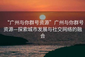 “廣州與你群號資源”廣州與你群號資源—探索城市發(fā)展與社交網(wǎng)絡(luò )的融合