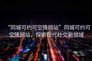 “同城可約可空降網(wǎng)站”同城可約可空降網(wǎng)站，探索現代社交新領(lǐng)域