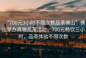 “700元3小時(shí)不限次數品茶佛山”佛山舉辦高端品茶活動(dòng)，700元暢飲三小時(shí)，品茶體驗不限次數