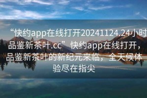 “快約app在線(xiàn)打開(kāi)20241124.24小時(shí)品鑒新茶葉.cc”快約app在線(xiàn)打開(kāi)，品鑒新茶葉的新紀元來(lái)臨，全天候體驗盡在指尖