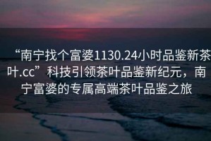 “南寧找個(gè)富婆1130.24小時(shí)品鑒新茶葉.cc”科技引領(lǐng)茶葉品鑒新紀元，南寧富婆的專(zhuān)屬高端茶葉品鑒之旅