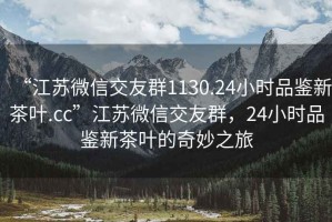 “江蘇微信交友群1130.24小時(shí)品鑒新茶葉.cc”江蘇微信交友群，24小時(shí)品鑒新茶葉的奇妙之旅