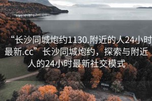 “長(cháng)沙同城炮約1130.附近的人24小時(shí)最新.cc”長(cháng)沙同城炮約，探索與附近人的24小時(shí)最新社交模式