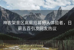 神農架景區高薪招募野人體驗者，日薪五百引發(fā)網(wǎng)友熱議