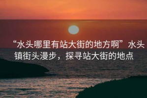 “水頭哪里有站大街的地方啊”水頭鎮街頭漫步，探尋站大街的地點(diǎn)