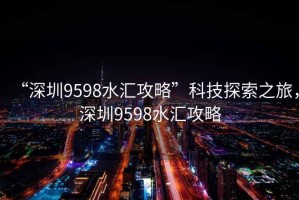 “深圳9598水匯攻略”科技探索之旅，深圳9598水匯攻略