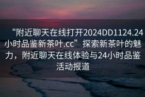 “附近聊天在線(xiàn)打開(kāi)2024DD1124.24小時(shí)品鑒新茶葉.cc”探索新茶葉的魅力，附近聊天在線(xiàn)體驗與24小時(shí)品鑒活動(dòng)報道