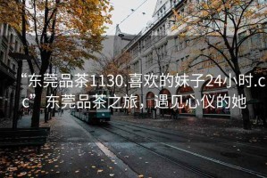 “東莞品茶1130.喜歡的妹子24小時(shí).cc”東莞品茶之旅，遇見(jiàn)心儀的她