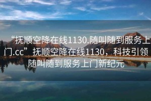 “撫順空降在線(xiàn)1130.隨叫隨到服務(wù)上門(mén).cc”撫順空降在線(xiàn)1130，科技引領(lǐng)隨叫隨到服務(wù)上門(mén)新紀元