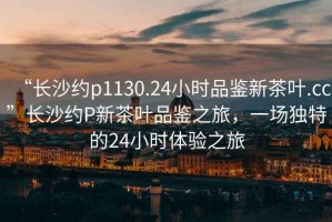 “長(cháng)沙約p1130.24小時(shí)品鑒新茶葉.cc”長(cháng)沙約P新茶葉品鑒之旅，一場(chǎng)獨特的24小時(shí)體驗之旅
